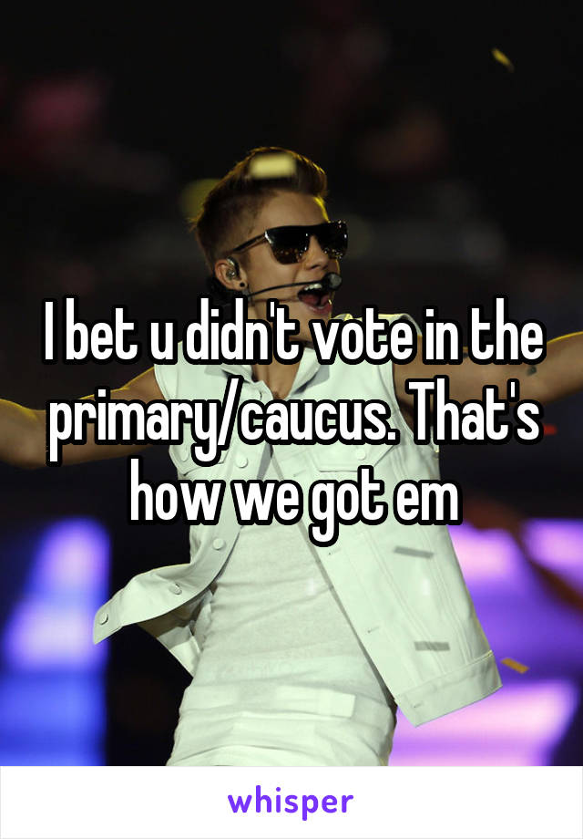 I bet u didn't vote in the primary/caucus. That's how we got em