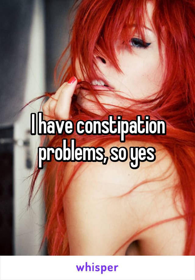 I have constipation problems, so yes 