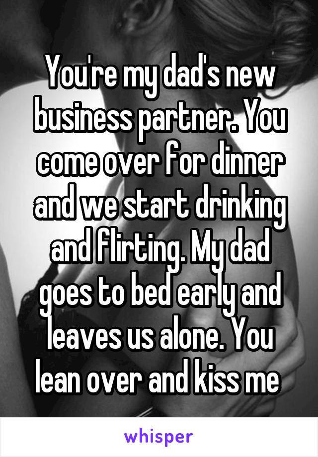 You're my dad's new business partner. You come over for dinner and we start drinking and flirting. My dad goes to bed early and leaves us alone. You lean over and kiss me 