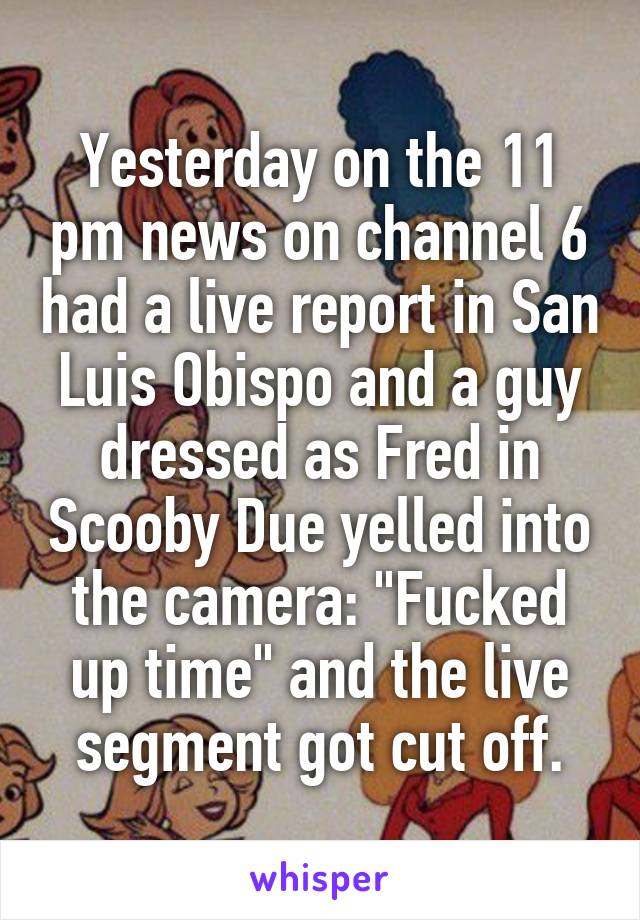 Yesterday on the 11 pm news on channel 6 had a live report in San Luis Obispo and a guy dressed as Fred in Scooby Due yelled into the camera: "Fucked up time" and the live segment got cut off.