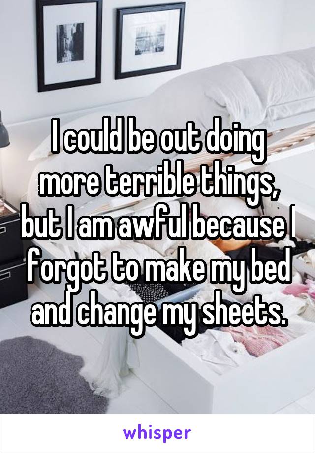 I could be out doing more terrible things, but I am awful because I forgot to make my bed and change my sheets.