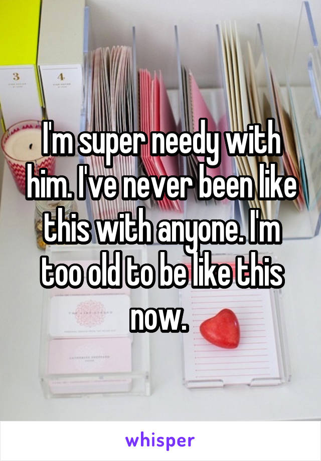 I'm super needy with him. I've never been like this with anyone. I'm too old to be like this now. 