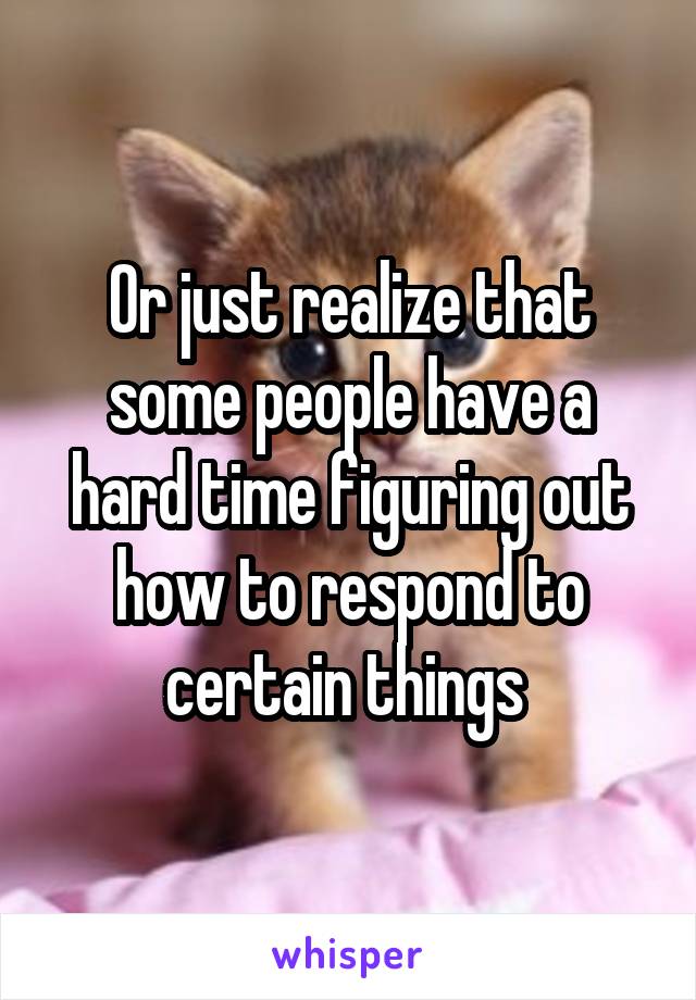 Or just realize that some people have a hard time figuring out how to respond to certain things 