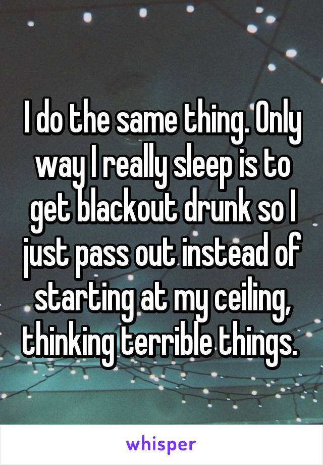 I do the same thing. Only way I really sleep is to get blackout drunk so I just pass out instead of starting at my ceiling, thinking terrible things. 