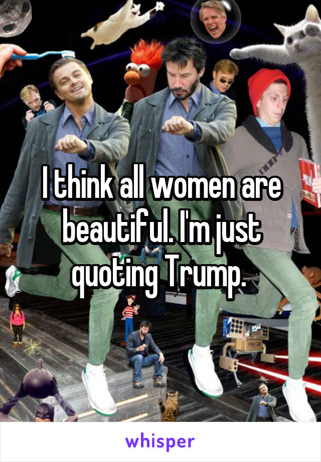I think all women are beautiful. I'm just quoting Trump. 