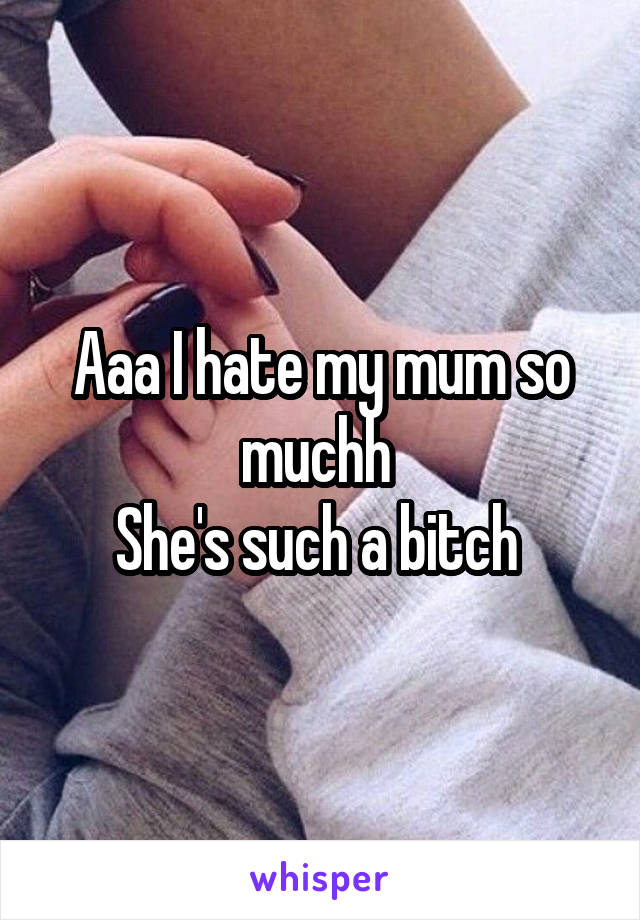Aaa I hate my mum so muchh 
She's such a bitch 