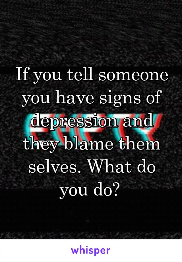 If you tell someone you have signs of depression and they blame them selves. What do you do? 