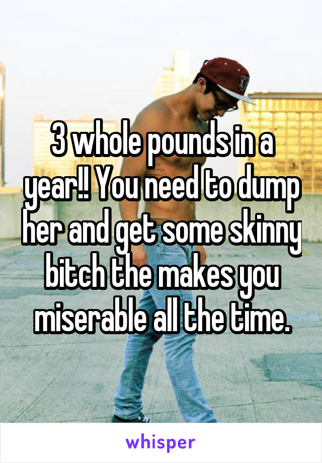 3 whole pounds in a year!! You need to dump her and get some skinny bitch the makes you miserable all the time.