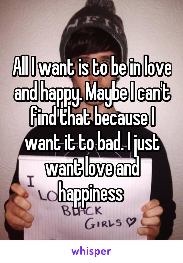 All I want is to be in love and happy. Maybe I can't find that because I want it to bad. I just want love and happiness 