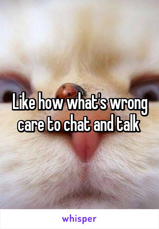 Like how what's wrong care to chat and talk 