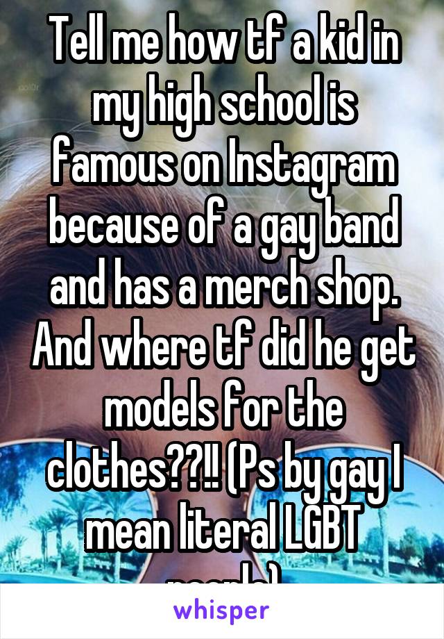 Tell me how tf a kid in my high school is famous on Instagram because of a gay band and has a merch shop. And where tf did he get models for the clothes??!! (Ps by gay I mean literal LGBT people)