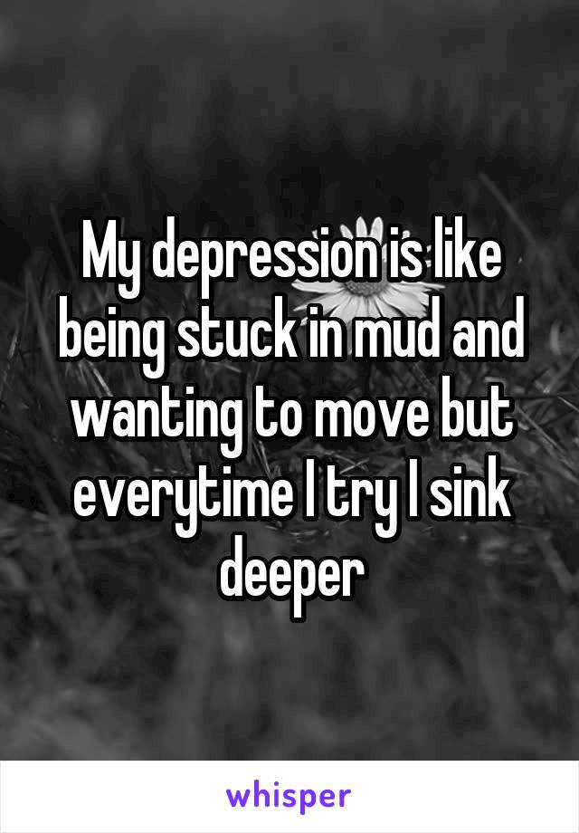 My depression is like being stuck in mud and wanting to move but everytime I try I sink deeper