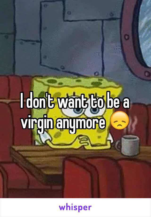 I don't want to be a virgin anymore 😞