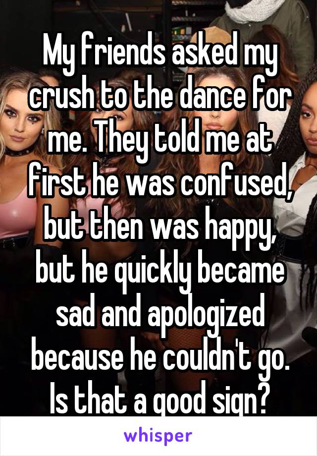 My friends asked my crush to the dance for me. They told me at first he was confused, but then was happy, but he quickly became sad and apologized because he couldn't go. Is that a good sign?