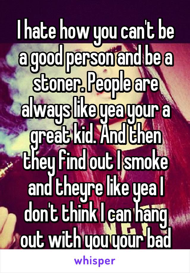 I hate how you can't be a good person and be a stoner. People are always like yea your a great kid. And then they find out I smoke and theyre like yea I don't think I can hang out with you your bad