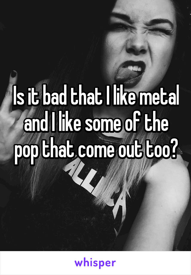 Is it bad that I like metal and I like some of the pop that come out too? 