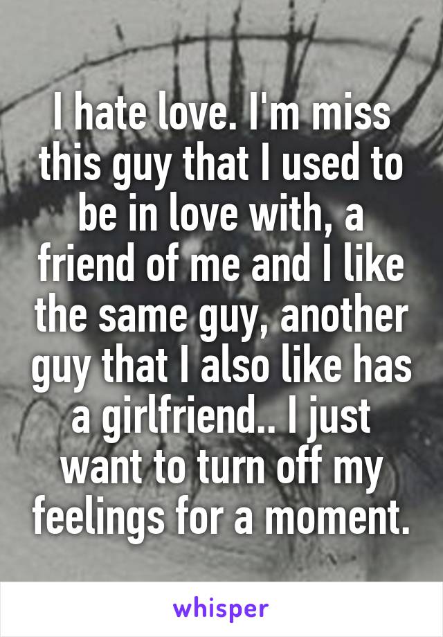 I hate love. I'm miss this guy that I used to be in love with, a friend of me and I like the same guy, another guy that I also like has a girlfriend.. I just want to turn off my feelings for a moment.