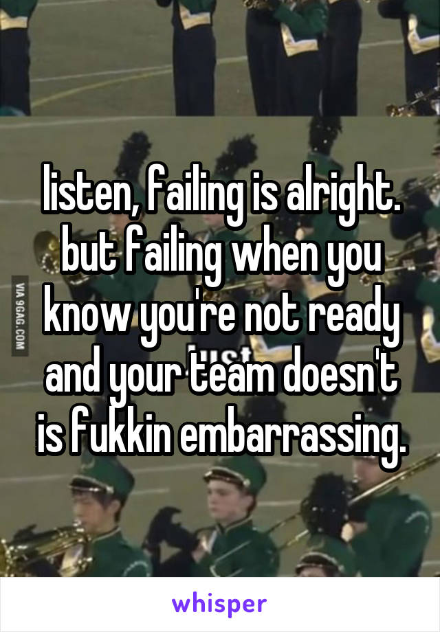 listen, failing is alright. but failing when you know you're not ready and your team doesn't is fukkin embarrassing.