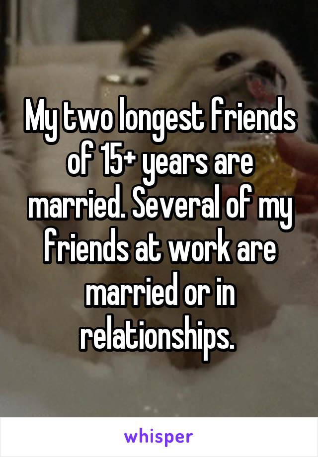 My two longest friends of 15+ years are married. Several of my friends at work are married or in relationships. 