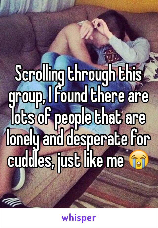 Scrolling through this group, I found there are lots of people that are lonely and desperate for cuddles, just like me 😭