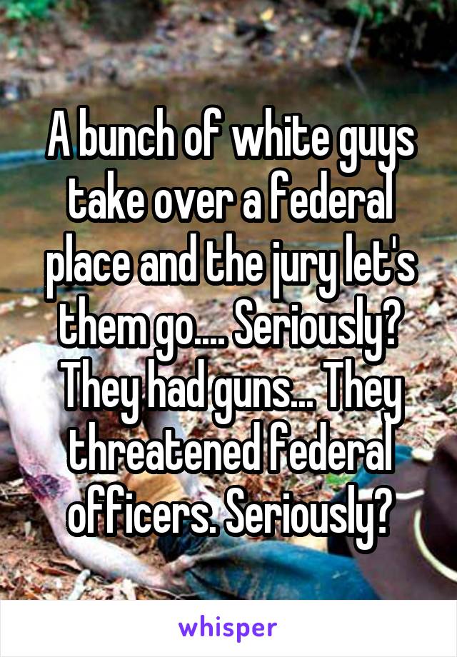 A bunch of white guys take over a federal place and the jury let's them go.... Seriously? They had guns... They threatened federal officers. Seriously?