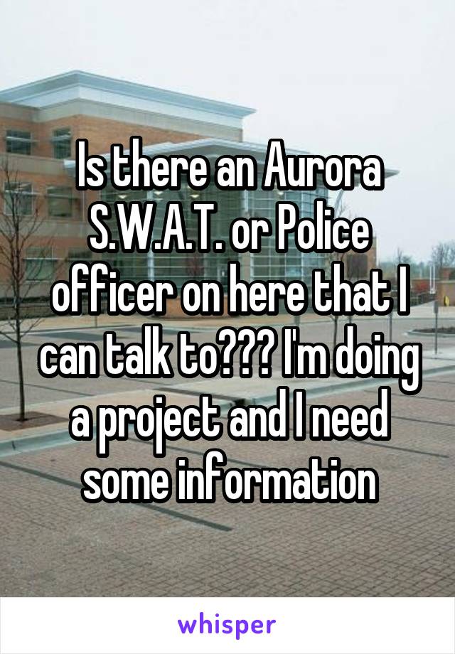 Is there an Aurora S.W.A.T. or Police officer on here that I can talk to??? I'm doing a project and I need some information