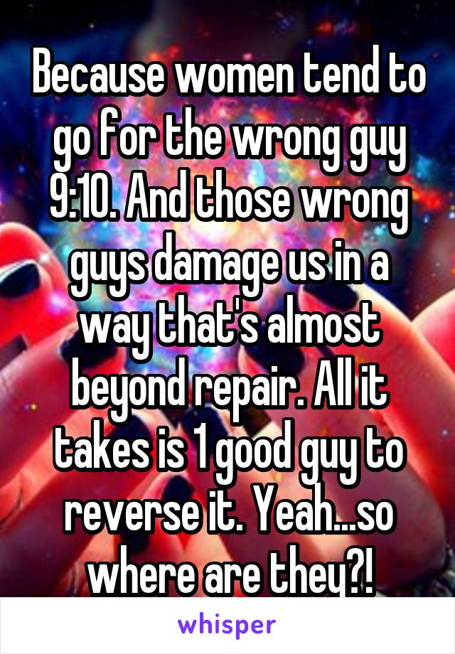 Because women tend to go for the wrong guy 9:10. And those wrong guys damage us in a way that's almost beyond repair. All it takes is 1 good guy to reverse it. Yeah...so where are they?!