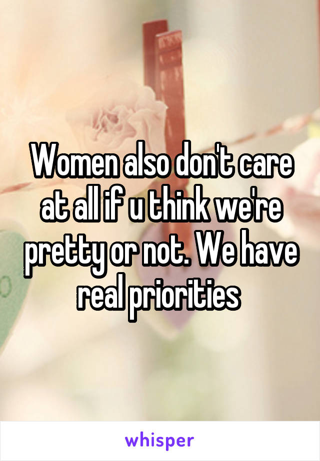 Women also don't care at all if u think we're pretty or not. We have real priorities 