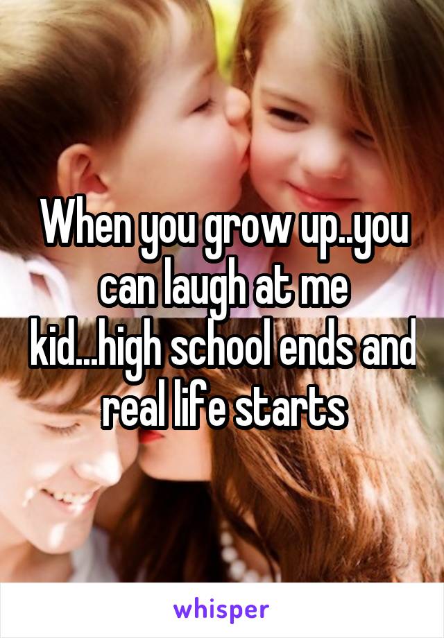 When you grow up..you can laugh at me kid...high school ends and real life starts