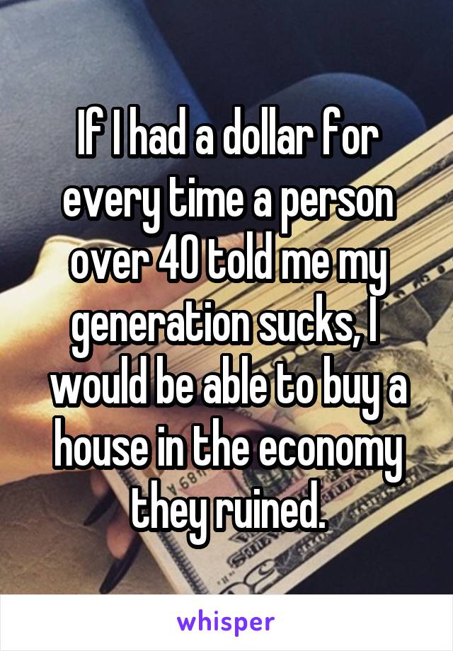 If I had a dollar for every time a person over 40 told me my generation sucks, I  would be able to buy a house in the economy they ruined.