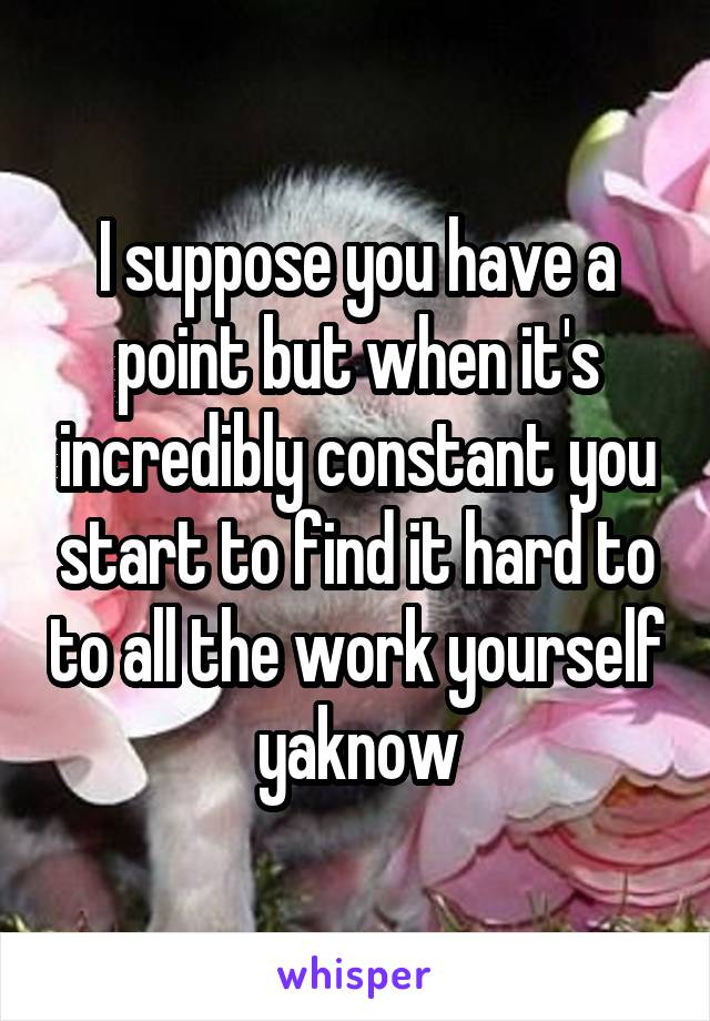 I suppose you have a point but when it's incredibly constant you start to find it hard to to all the work yourself yaknow