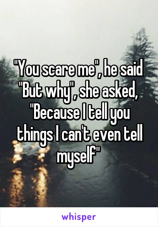 ''You scare me'', he said 
"But why", she asked, 
"Because I tell you things I can't even tell myself" 