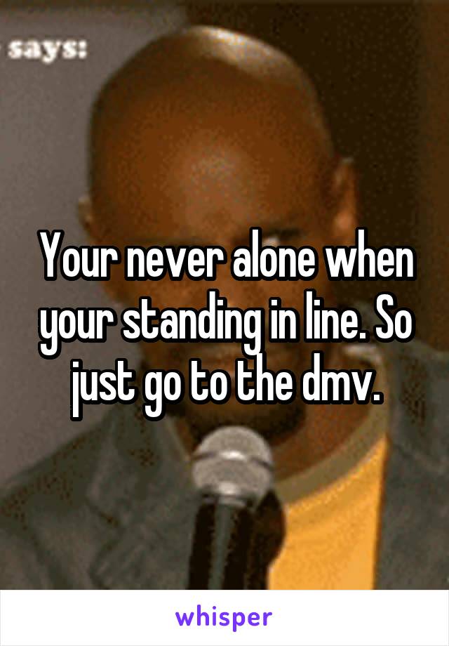 Your never alone when your standing in line. So just go to the dmv.