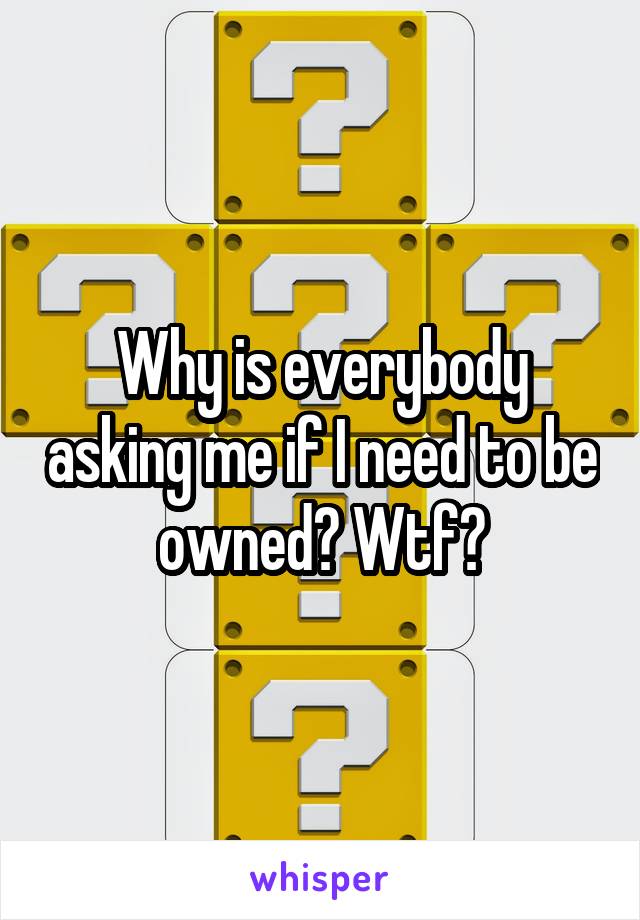 Why is everybody asking me if I need to be owned? Wtf?