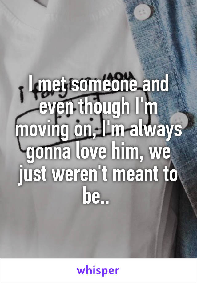 I met someone and even though I'm moving on, I'm always gonna love him, we just weren't meant to be.. 