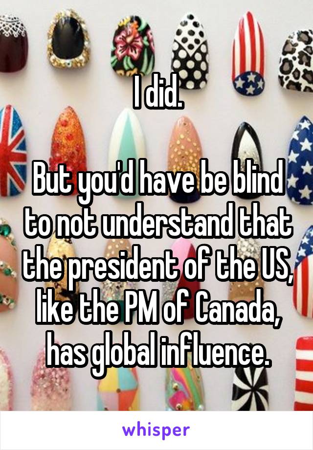 I did.

But you'd have be blind to not understand that the president of the US, like the PM of Canada, has global influence.
