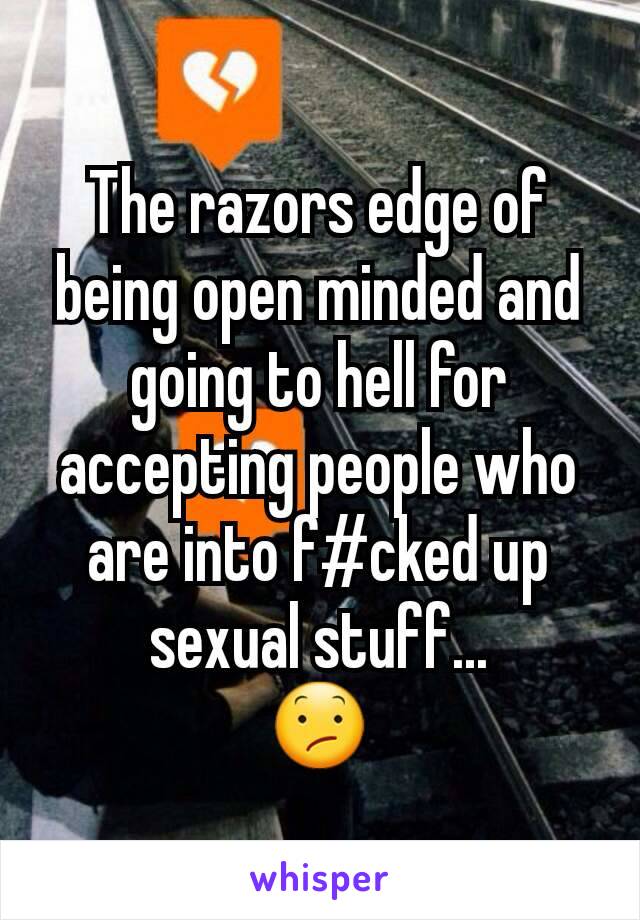 The razors edge of being open minded and going to hell for accepting people who are into f#cked up sexual stuff...
😕