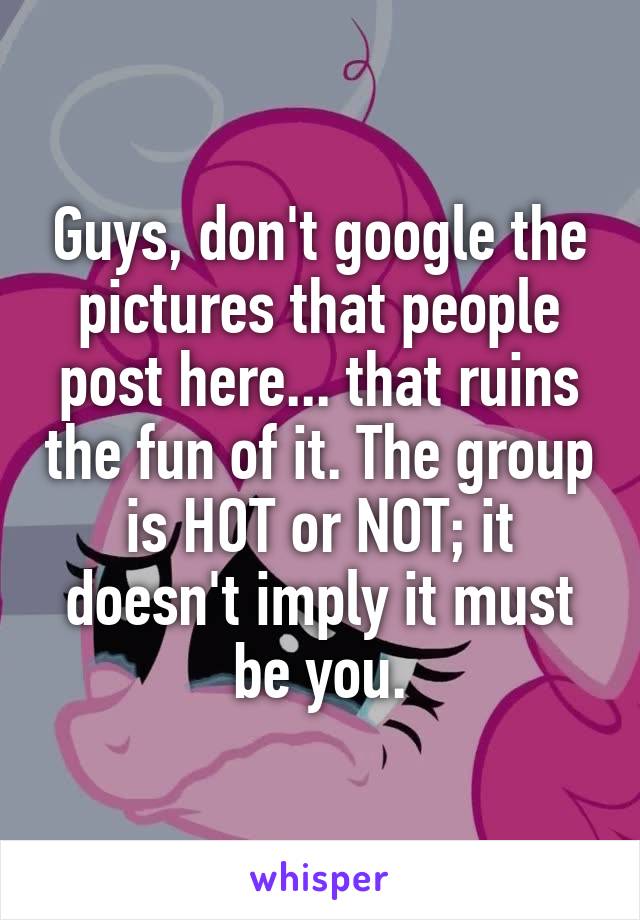 Guys, don't google the pictures that people post here... that ruins the fun of it. The group is HOT or NOT; it doesn't imply it must be you.