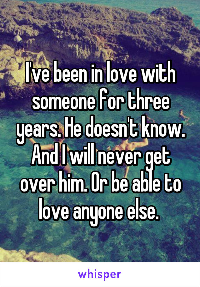 I've been in love with someone for three years. He doesn't know. And I will never get over him. Or be able to love anyone else. 