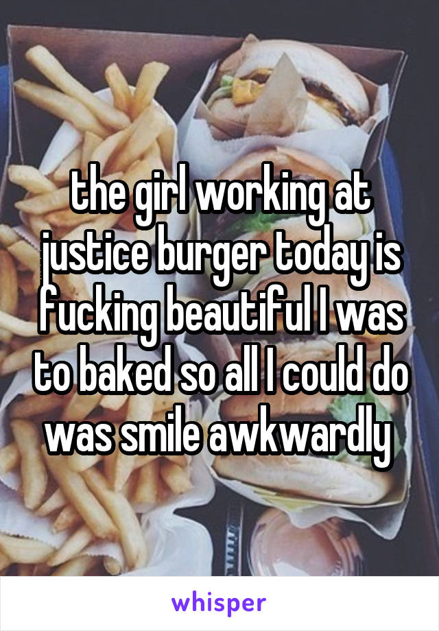 the girl working at justice burger today is fucking beautiful I was to baked so all I could do was smile awkwardly 