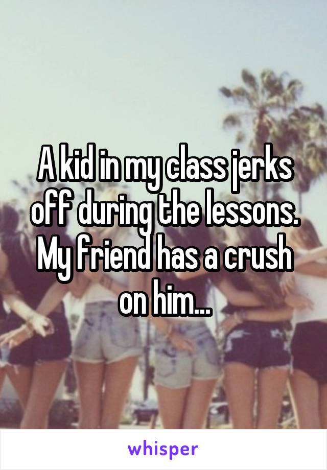A kid in my class jerks off during the lessons. My friend has a crush on him...