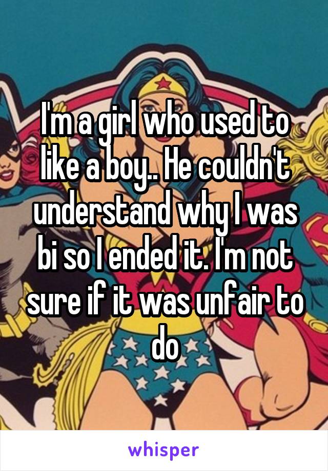 I'm a girl who used to like a boy.. He couldn't understand why I was bi so I ended it. I'm not sure if it was unfair to do