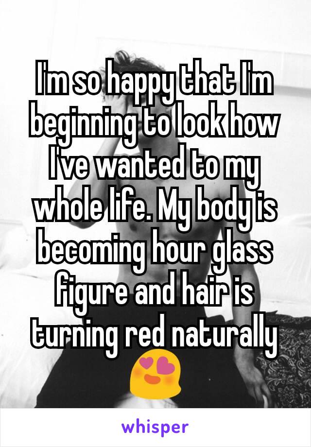 I'm so happy that I'm beginning to look how I've wanted to my whole life. My body is becoming hour glass figure and hair is turning red naturally 😍