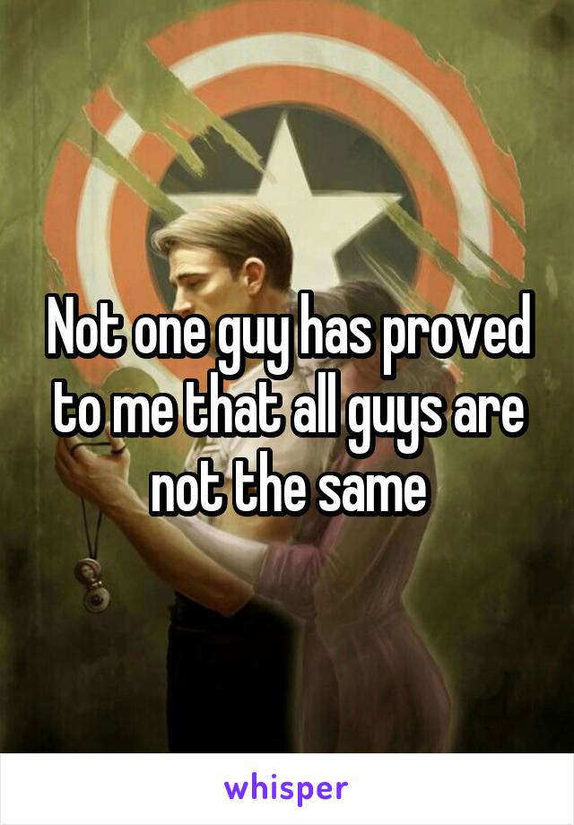 Not one guy has proved to me that all guys are not the same