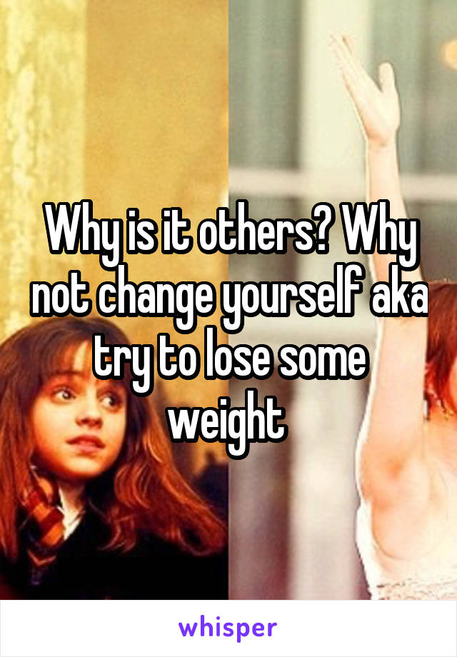 Why is it others? Why not change yourself aka try to lose some weight 