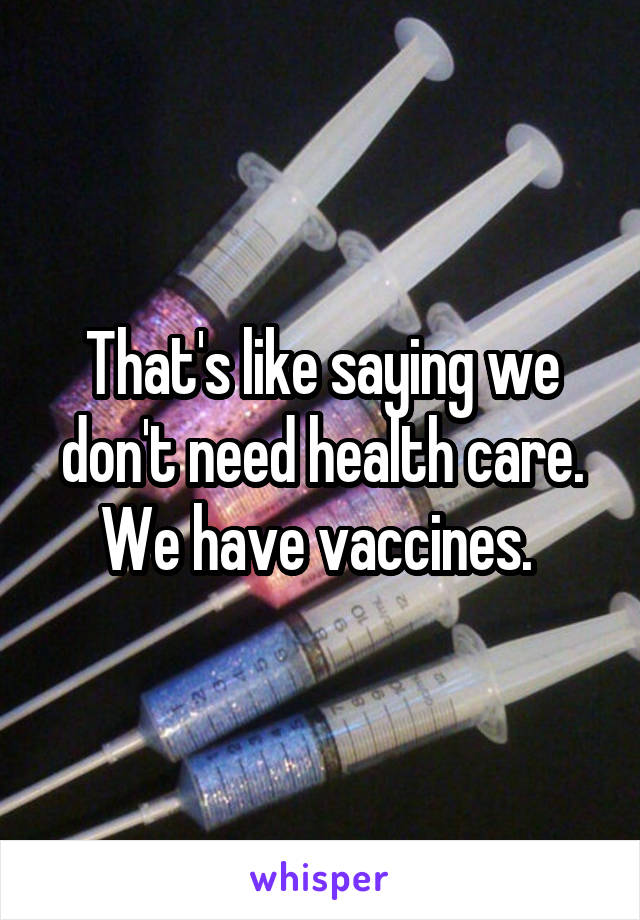 That's like saying we don't need health care. We have vaccines. 