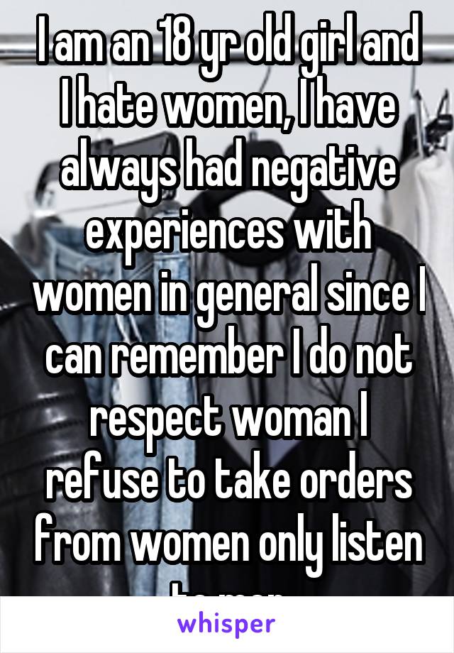 I am an 18 yr old girl and I hate women, I have always had negative experiences with women in general since I can remember I do not respect woman I refuse to take orders from women only listen to men