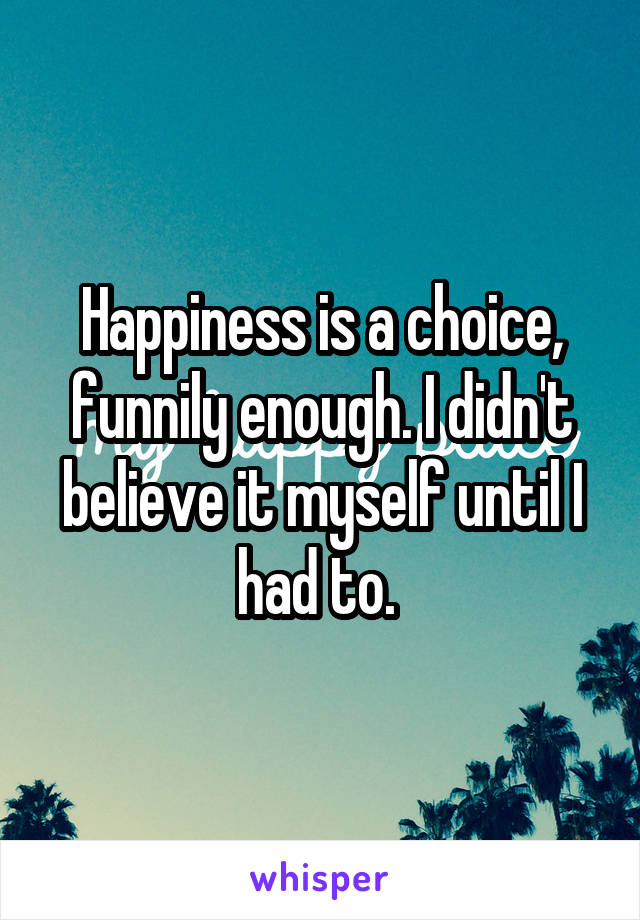Happiness is a choice, funnily enough. I didn't believe it myself until I had to. 