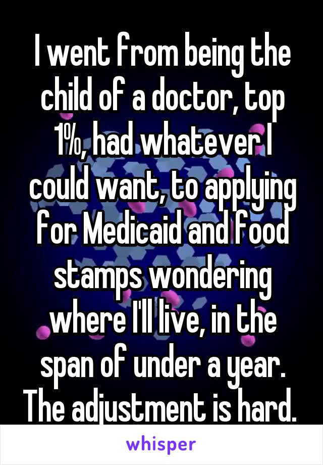 I went from being the child of a doctor, top 1%, had whatever I could want, to applying for Medicaid and food stamps wondering where I'll live, in the span of under a year. The adjustment is hard. 