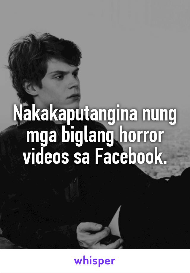 Nakakaputangina nung mga biglang horror videos sa Facebook.